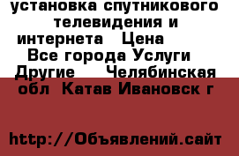 установка спутникового телевидения и интернета › Цена ­ 500 - Все города Услуги » Другие   . Челябинская обл.,Катав-Ивановск г.